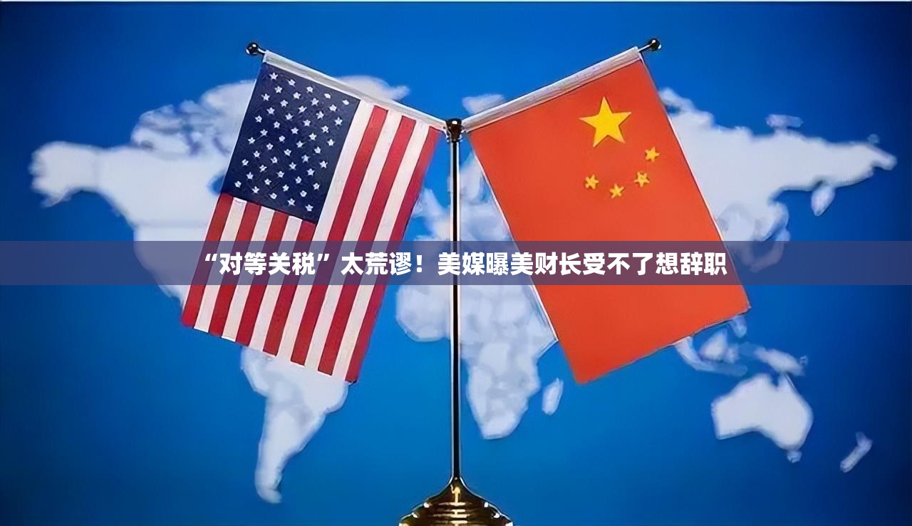 “对等关税”太荒谬！美媒曝美财长受不了想辞职